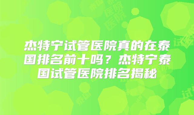 杰特宁试管医院真的在泰国排名前十吗?杰特宁泰国试管医院排名揭秘