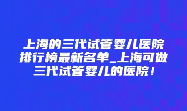 上海的三代试管婴儿医院排行榜最新名单_上海可做三代试管婴儿的医院！