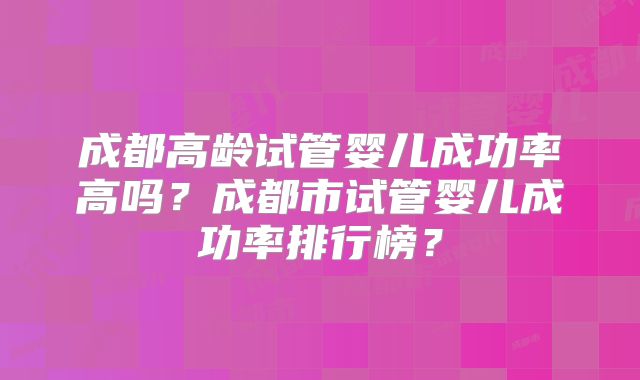 成都高龄试管婴儿成功率高吗?成都市试管婴儿成功率排行榜?