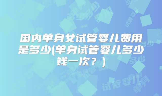 国内单身女试管婴儿费用是多少(单身试管婴儿多少钱一次?)