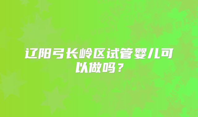 辽阳弓长岭区试管婴儿可以做吗？