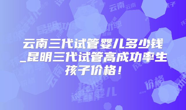 云南三代试管婴儿多少钱_昆明三代试管高成功率生孩子价格！