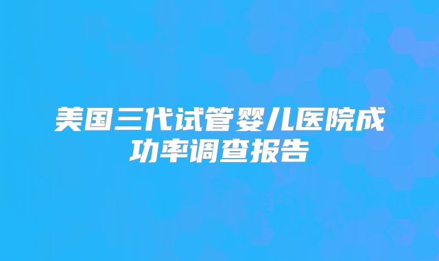 美国三代试管婴儿医院成功率调查报告