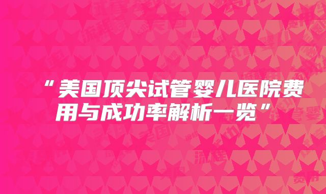 “美国顶尖试管婴儿医院费用与成功率解析一览”