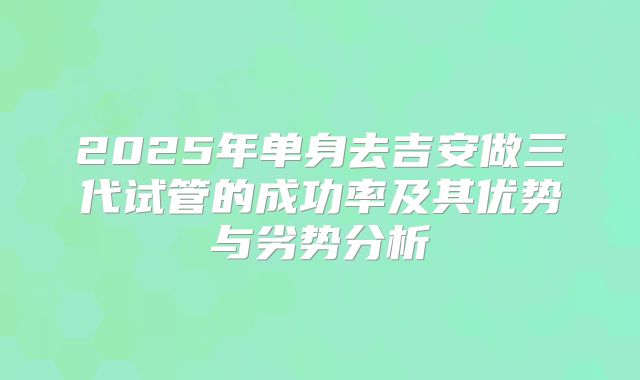 2025年单身去吉安做三代试管的成功率及其优势与劣势分析