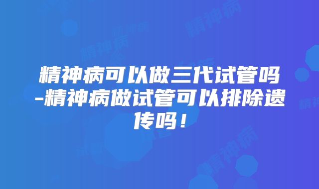 精神病可以做三代试管吗-精神病做试管可以排除遗传吗!