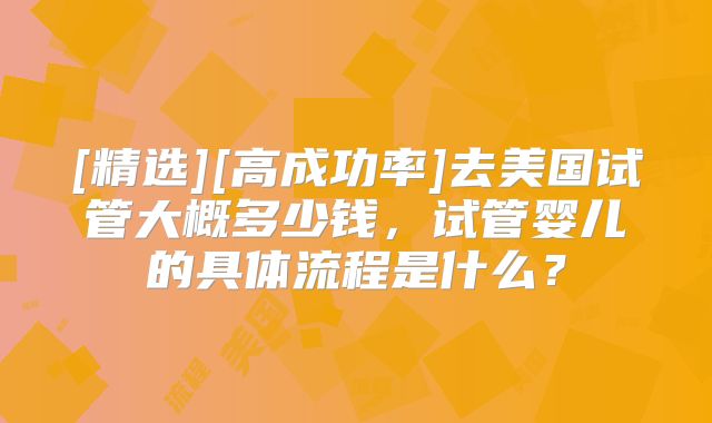 [精选][高成功率]去美国试管大概多少钱，试管婴儿的具体流程是什么？