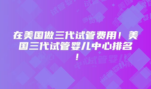 在美国做三代试管费用！美国三代试管婴儿中心排名！