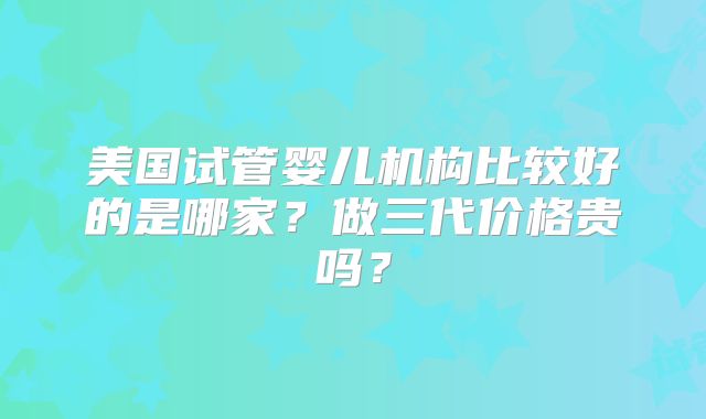 美国试管婴儿机构比较好的是哪家？做三代价格贵吗？