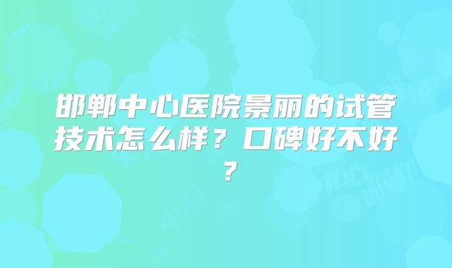 邯郸中心医院景丽的试管技术怎么样?口碑好不好?