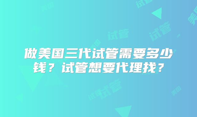 做美国三代试管需要多少钱？试管想要代理找？