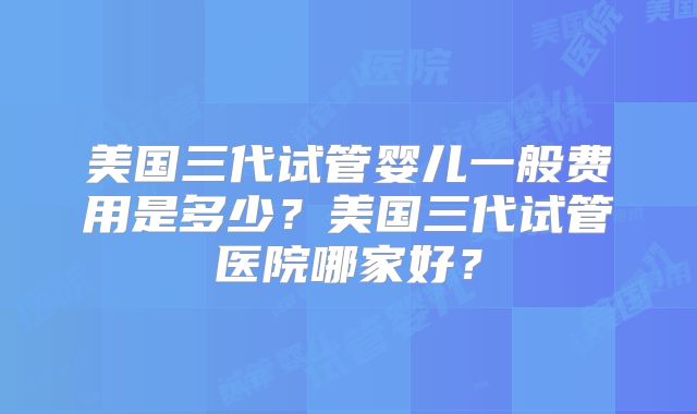 美国三代试管婴儿一般费用是多少？美国三代试管医院哪家好？