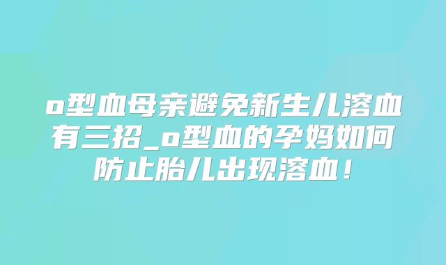 o型血母亲避免新生儿溶血有三招_o型血的孕妈如何防止胎儿出现溶血！