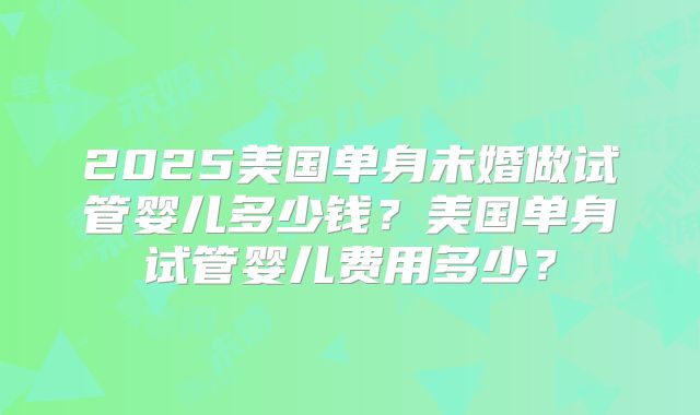 2025美国单身未婚做试管婴儿多少钱？美国单身试管婴儿费用多少？