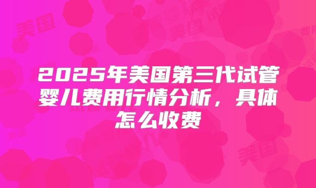 2025年美国第三代试管婴儿费用行情分析，具体怎么收费
