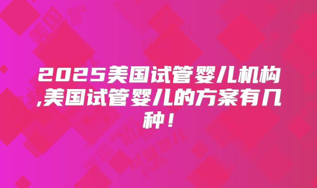 2025美国试管婴儿机构,美国试管婴儿的方案有几种!