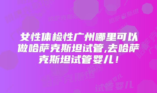 女性体检性广州哪里可以做哈萨克斯坦试管,去哈萨克斯坦试管婴儿!