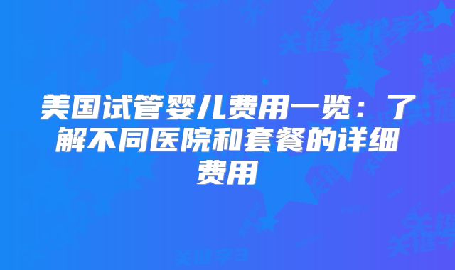 美国试管婴儿费用一览：了解不同医院和套餐的详细费用