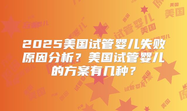 2025美国试管婴儿失败原因分析？美国试管婴儿的方案有几种？
