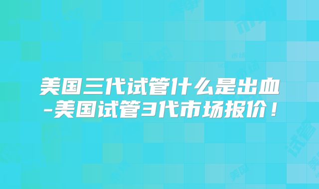 美国三代试管什么是出血-美国试管3代市场报价！