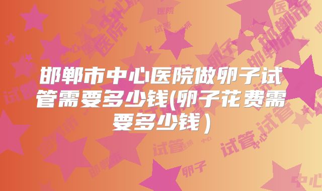 邯郸市中心医院做卵子试管需要多少钱(卵子花费需要多少钱）