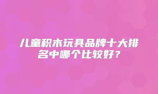 儿童积木玩具品牌十大排名中哪个比较好？