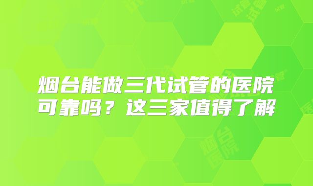 烟台能做三代试管的医院可靠吗？这三家值得了解