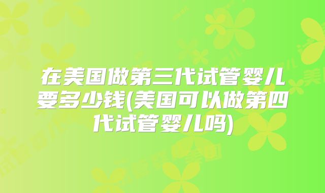 在美国做第三代试管婴儿要多少钱(美国可以做第四代试管婴儿吗)