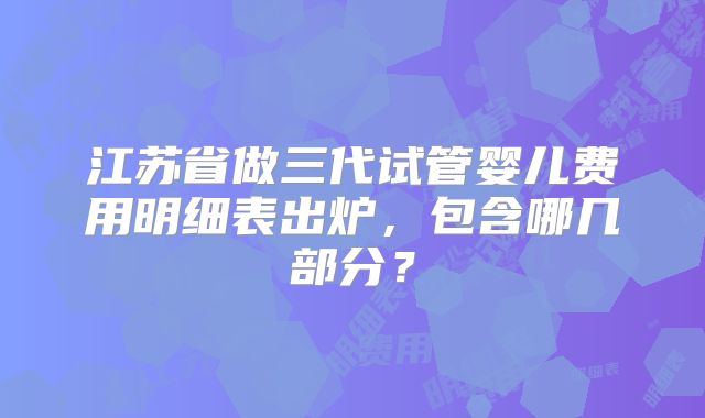 江苏省做三代试管婴儿费用明细表出炉，包含哪几部分？