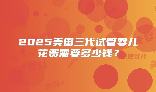 2025美国三代试管婴儿花费需要多少钱?