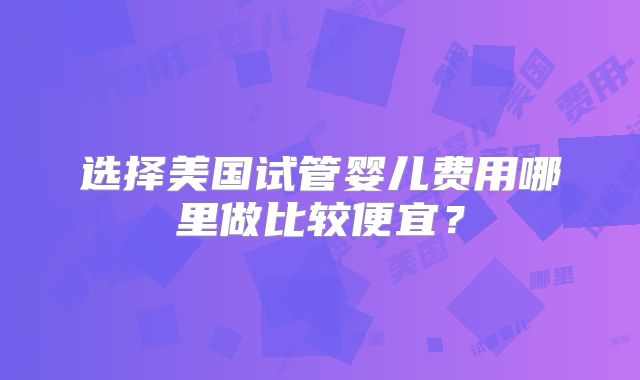 选择美国试管婴儿费用哪里做比较便宜?