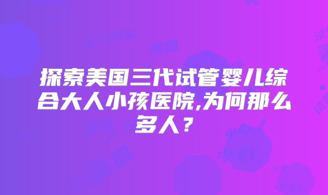 探索美国三代试管婴儿综合大人小孩医院,为何那么多人？