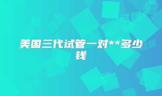 美国三代试管一对**多少钱