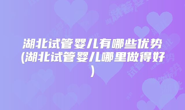 湖北试管婴儿有哪些优势(湖北试管婴儿哪里做得好)