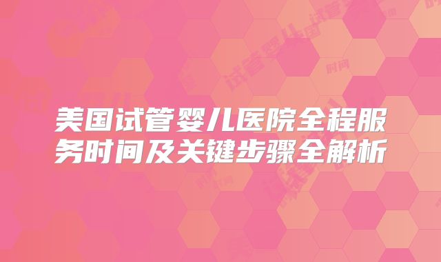 美国试管婴儿医院全程服务时间及关键步骤全解析