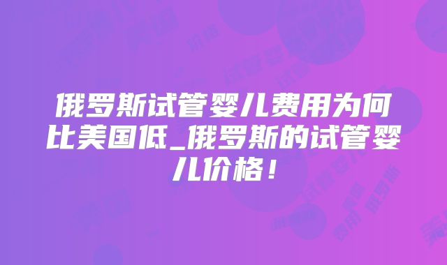 俄罗斯试管婴儿费用为何比美国低_俄罗斯的试管婴儿价格！