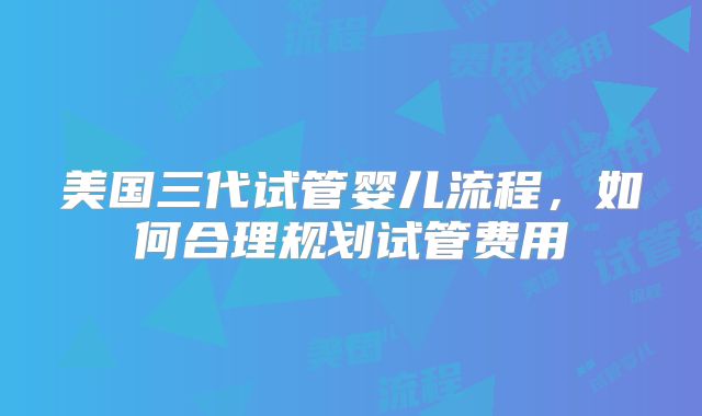 美国三代试管婴儿流程，如何合理规划试管费用