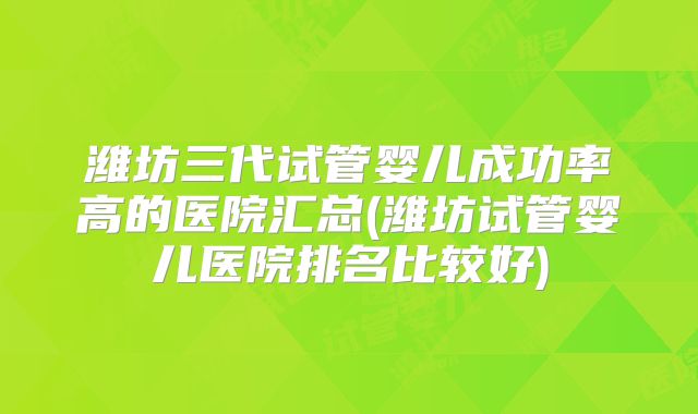 潍坊三代试管婴儿成功率高的医院汇总(潍坊试管婴儿医院排名比较好)