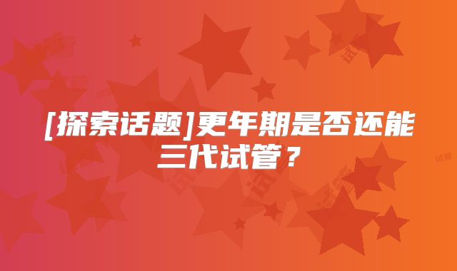 [探索话题]更年期是否还能三代试管？
