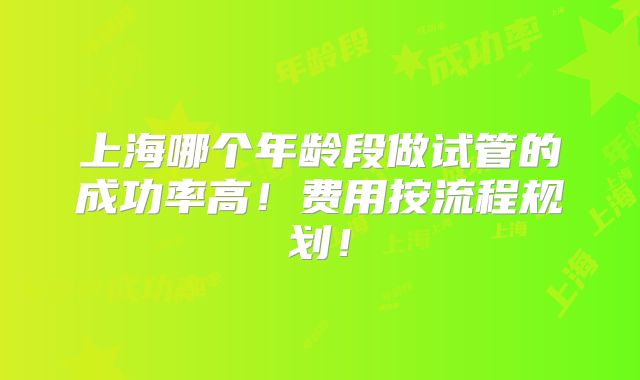 上海哪个年龄段做试管的成功率高！费用按流程规划！