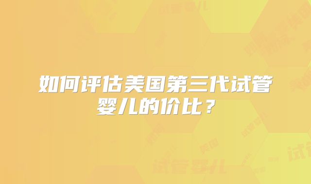 如何评估美国第三代试管婴儿的价比？