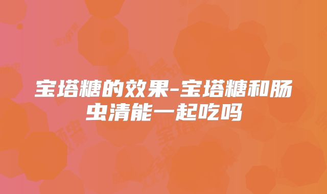 宝塔糖的效果-宝塔糖和肠虫清能一起吃吗