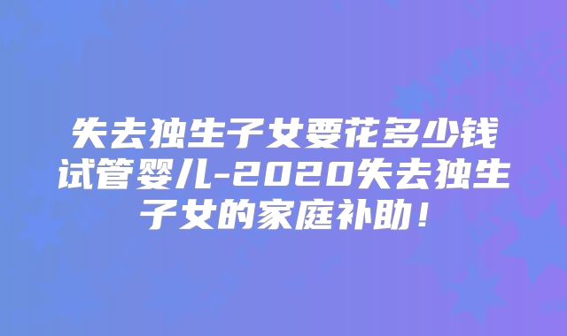 失去独生子女要花多少钱试管婴儿-2020失去独生子女的家庭补助！