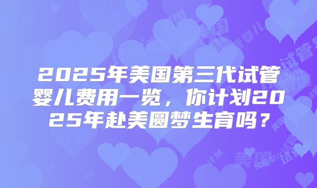 2025年美国第三代试管婴儿费用一览，你计划2025年赴美圆梦生育吗？