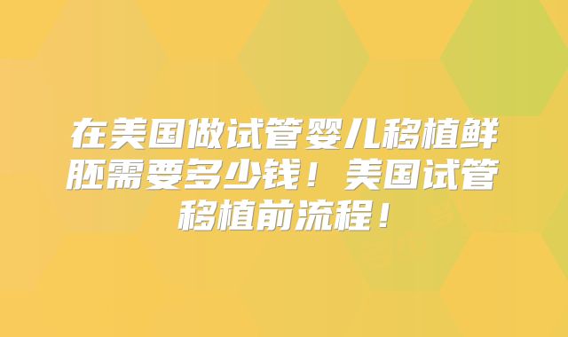 在美国做试管婴儿移植鲜胚需要多少钱!美国试管移植前流程!