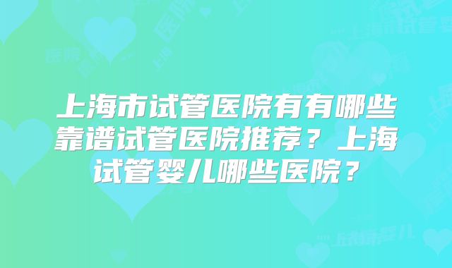 上海市试管医院有有哪些靠谱试管医院推荐？上海试管婴儿哪些医院？