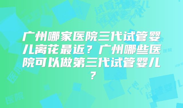 广州哪家医院三代试管婴儿离花最近？广州哪些医院可以做第三代试管婴儿？