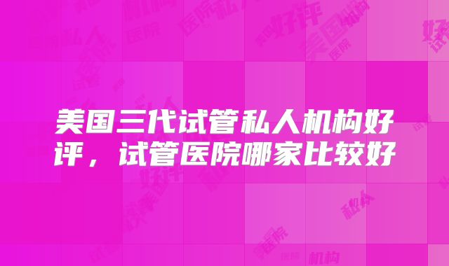 美国三代试管私人机构好评，试管医院哪家比较好