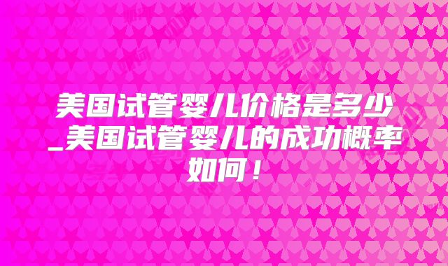 美国试管婴儿价格是多少_美国试管婴儿的成功概率如何！