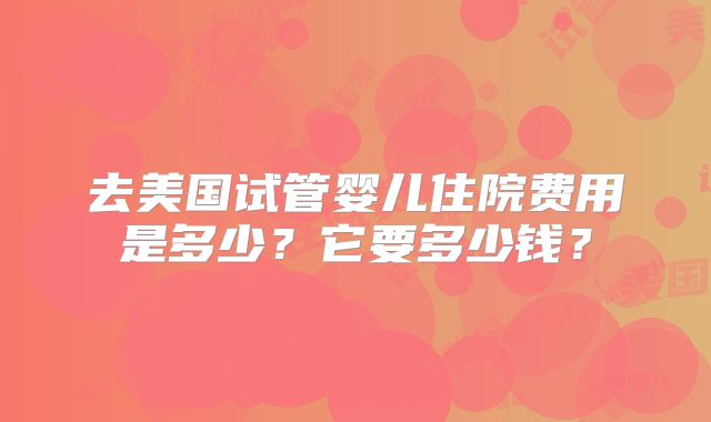 去美国试管婴儿住院费用是多少？它要多少钱？